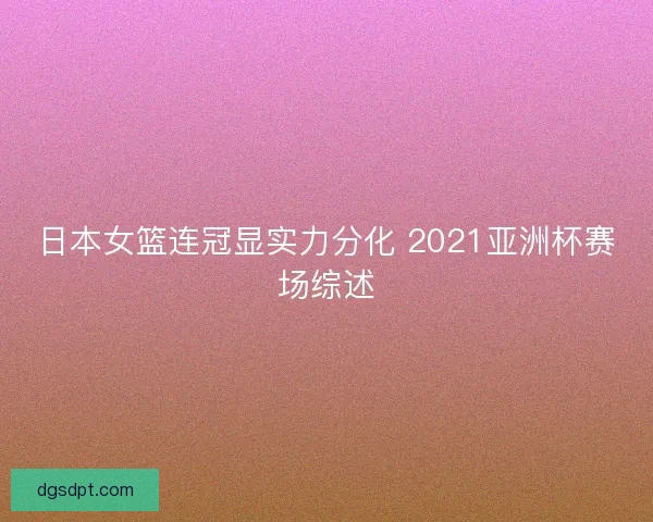 日本女篮连冠显实力分化 2021亚洲杯赛场综述