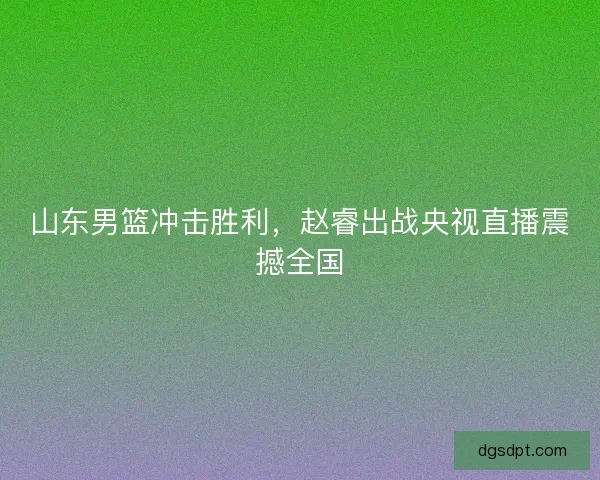 山东男篮冲击胜利，赵睿出战央视直播震撼全国
